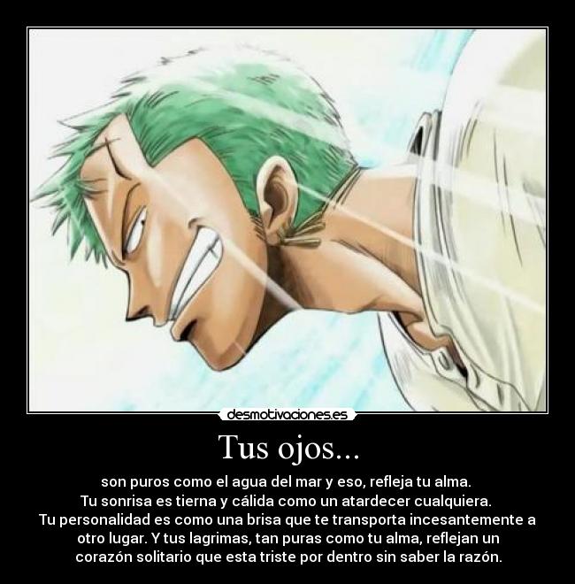 Tus ojos... - son puros como el agua del mar y eso, refleja tu alma. 
Tu sonrisa es tierna y cálida como un atardecer cualquiera. 
Tu personalidad es como una brisa que te transporta incesantemente a
otro lugar. Y tus lagrimas, tan puras como tu alma, reflejan un
corazón solitario que esta triste por dentro sin saber la razón.