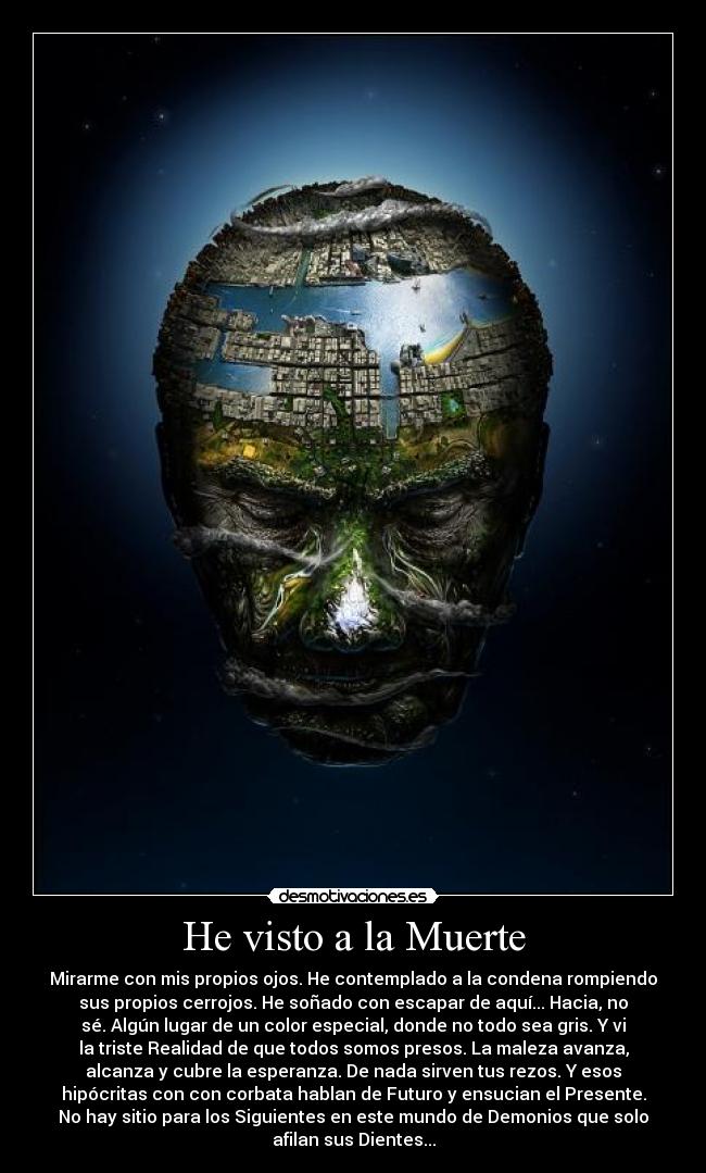 He visto a la Muerte - Mirarme con mis propios ojos. He contemplado a la condena rompiendo
sus propios cerrojos. He soñado con escapar de aquí... Hacia, no
sé. Algún lugar de un color especial, donde no todo sea gris. Y vi
la triste Realidad de que todos somos presos. La maleza avanza,
alcanza y cubre la esperanza. De nada sirven tus rezos. Y esos
hipócritas con con corbata hablan de Futuro y ensucian el Presente.
No hay sitio para los Siguientes en este mundo de Demonios que solo
afilan sus Dientes...