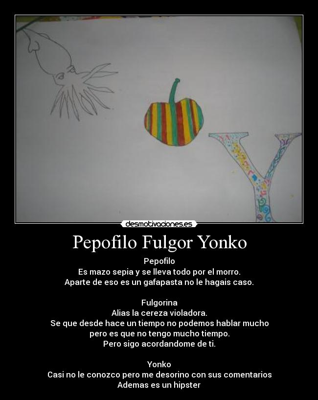 Pepofilo Fulgor Yonko - Pepofilo
Es mazo sepia y se lleva todo por el morro.
Aparte de eso es un gafapasta no le hagais caso.
Fulgorina
Alias la cereza violadora.
Se que desde hace un tiempo no podemos hablar mucho
pero es que no tengo mucho tiempo.
Pero sigo acordandome de ti.
Yonko
Casi no le conozco pero me desorino con sus comentarios
Ademas es un hipster