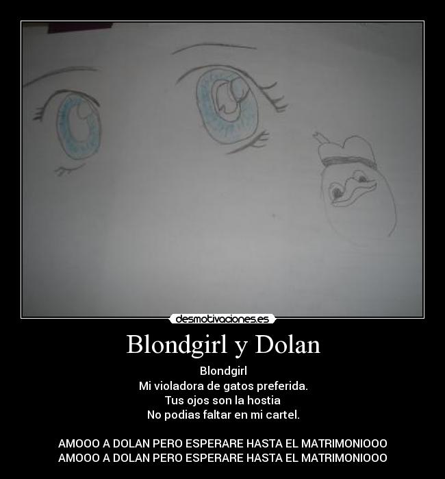 Blondgirl y Dolan - Blondgirl
Mi violadora de gatos preferida.
Tus ojos son la hostia
No podias faltar en mi cartel.
AMOOO A DOLAN PERO ESPERARE HASTA EL MATRIMONIOOO
AMOOO A DOLAN PERO ESPERARE HASTA EL MATRIMONIOOO