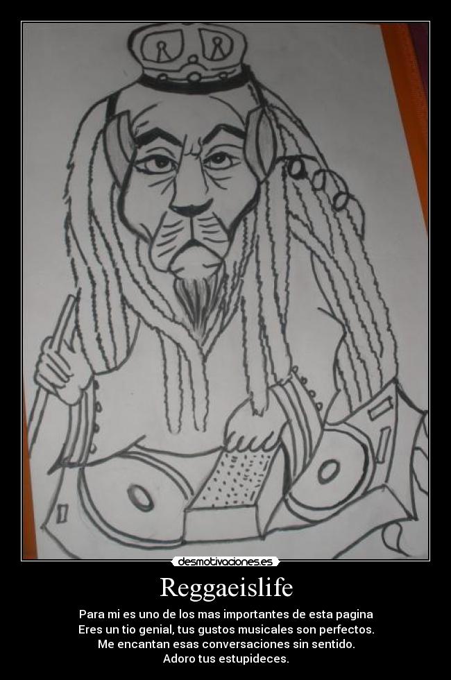 Reggaeislife - Para mi es uno de los mas importantes de esta pagina
Eres un tio genial, tus gustos musicales son perfectos.
Me encantan esas conversaciones sin sentido.
Adoro tus estupideces.