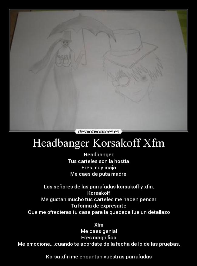 Headbanger Korsakoff Xfm - Headbanger
Tus carteles son la hostia
Eres muy maja
Me caes de puta madre.
Los señores de las parrafadas korsakoff y xfm.
Korsakoff
Me gustan mucho tus carteles me hacen pensar
Tu forma de expresarte
Que me ofrecieras tu casa para la quedada fue un detallazo
Xfm
Me caes genial
Eres magnifico
Me emocione....cuando te acordate de la fecha de lo de las pruebas.
Korsa xfm me encantan vuestras parrafadas