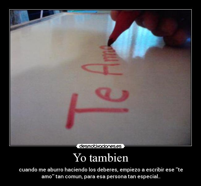Yo tambien - cuando me aburro haciendo los deberes, empiezo a escribir ese te
amo tan comun, para esa persona tan especial..