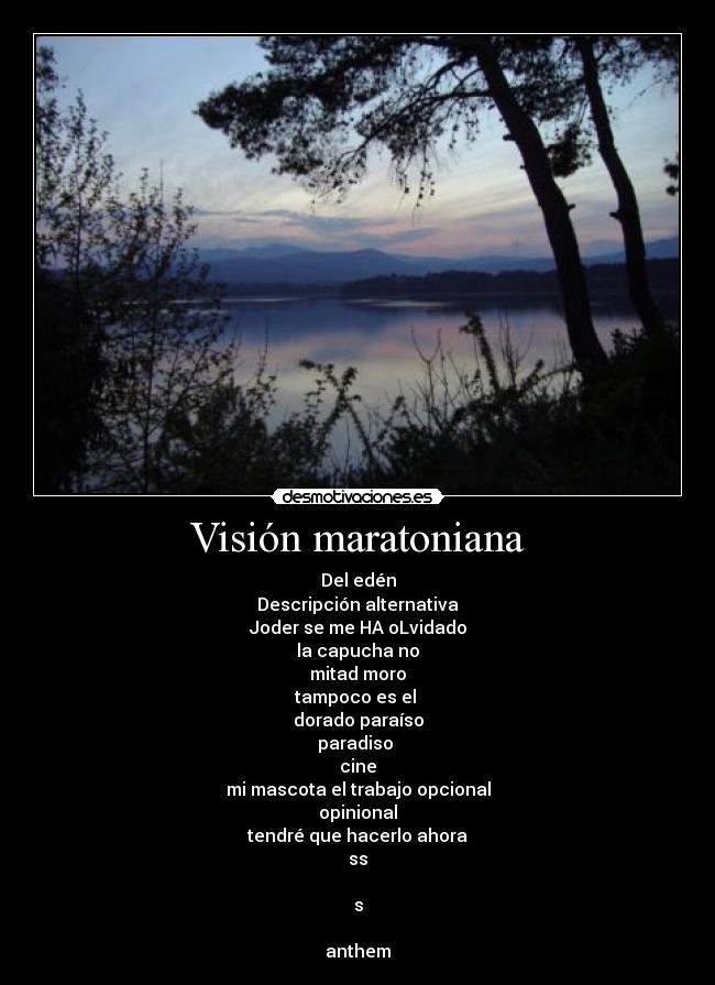 Visión maratoniana - Del edén
Descripción alternativa
Joder se me HA oLvidado
la capucha no
mitad moro
tampoco es el
dorado paraíso
paradiso
cine
mi mascota el trabajo opcional
opinional
tendré que hacerlo ahora
ss
s
anthem