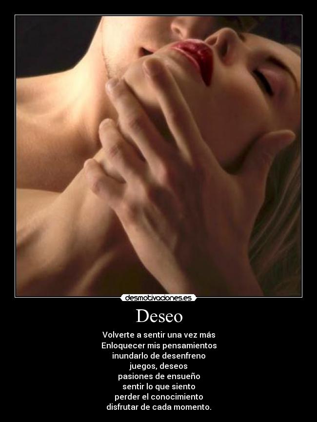 Deseo - Volverte a sentir una vez más
Enloquecer mis pensamientos
inundarlo de desenfreno
juegos, deseos
pasiones de ensueño
sentir lo que siento
perder el conocimiento
disfrutar de cada momento.