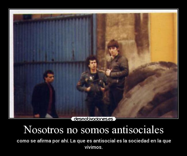 Nosotros no somos antisociales - como se afirma por ahí. La que es antisocial es la sociedad en la que vivimos.