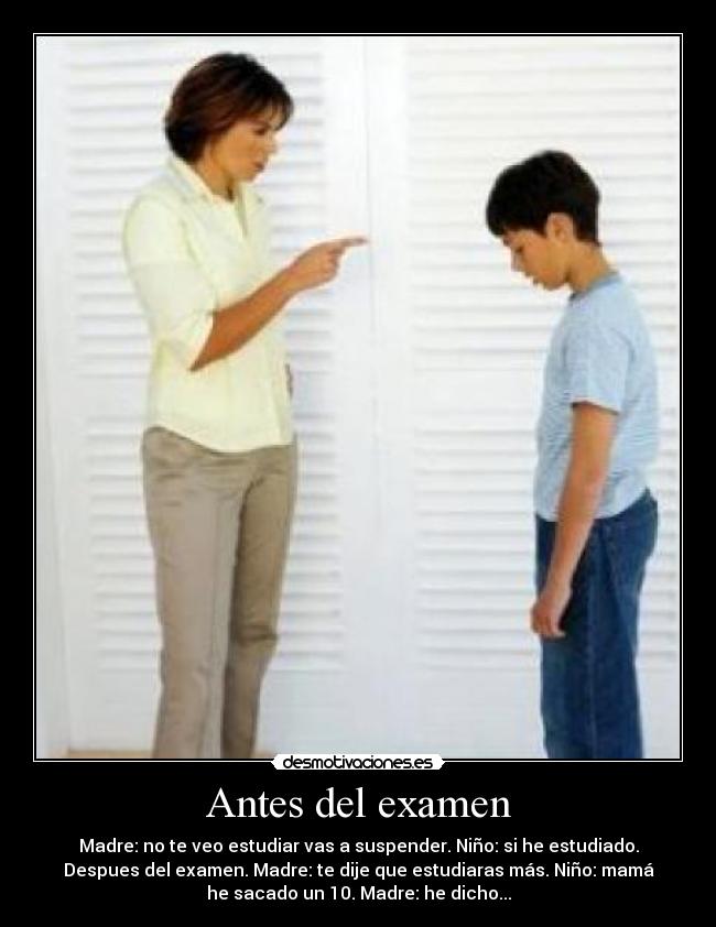 Antes del examen - Madre: no te veo estudiar vas a suspender. Niño: si he estudiado.
Despues del examen. Madre: te dije que estudiaras más. Niño: mamá
he sacado un 10. Madre: he dicho...