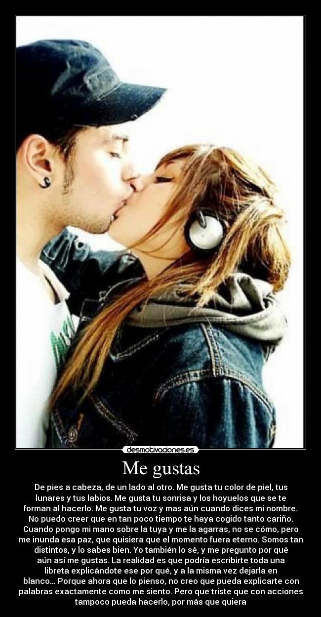 Me gustas - De pies a cabeza, de un lado al otro. Me gusta tu color de piel, tus
lunares y tus labios. Me gusta tu sonrisa y los hoyuelos que se te
forman al hacerlo. Me gusta tu voz y mas aún cuando dices mi nombre.
No puedo creer que en tan poco tiempo te haya cogido tanto cariño.
Cuando pongo mi mano sobre la tuya y me la agarras, no se cómo, pero
me inunda esa paz, que quisiera que el momento fuera eterno. Somos tan
distintos, y lo sabes bien. Yo también lo sé, y me pregunto por qué
aún así me gustas. La realidad es que podría escribirte toda una
libreta explicándote ese por qué, y a la misma vez dejarla en
blanco… Porque ahora que lo pienso, no creo que pueda explicarte con
palabras exactamente como me siento. Pero que triste que con acciones
tampoco pueda hacerlo, por más que quiera