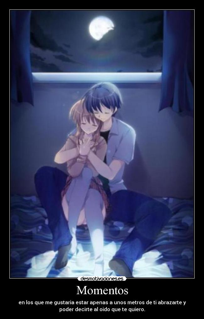 Momentos - en los que me gustaria estar apenas a unos metros de ti abrazarte y
poder decirte al oido que te quiero.
