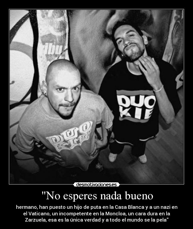 No esperes nada bueno - hermano, han puesto un hijo de puta en la Casa Blanca y a un nazi en
el Vaticano, un incompetente en la Moncloa, un cara dura en la
Zarzuela, esa es la única verdad y a todo el mundo se la pela