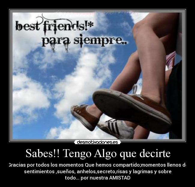 Sabes!! Tengo Algo que decirte - Gracias por todos los momentos Que hemos compartido;momentos llenos de
sentimientos ,sueños, anhelos,secreto,risas y lagrimas y sobre
todo... por nuestra AMISTAD