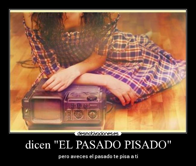 dicen EL PASADO PISADO - pero aveces el pasado te pisa a ti