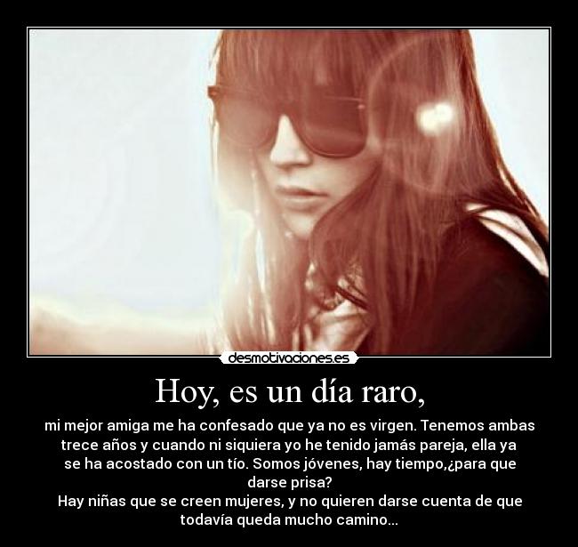 Hoy, es un día raro, - mi mejor amiga me ha confesado que ya no es virgen. Tenemos ambas
trece años y cuando ni siquiera yo he tenido jamás pareja, ella ya
se ha acostado con un tío. Somos jóvenes, hay tiempo,¿para que
darse prisa?
Hay niñas que se creen mujeres, y no quieren darse cuenta de que
todavía queda mucho camino...