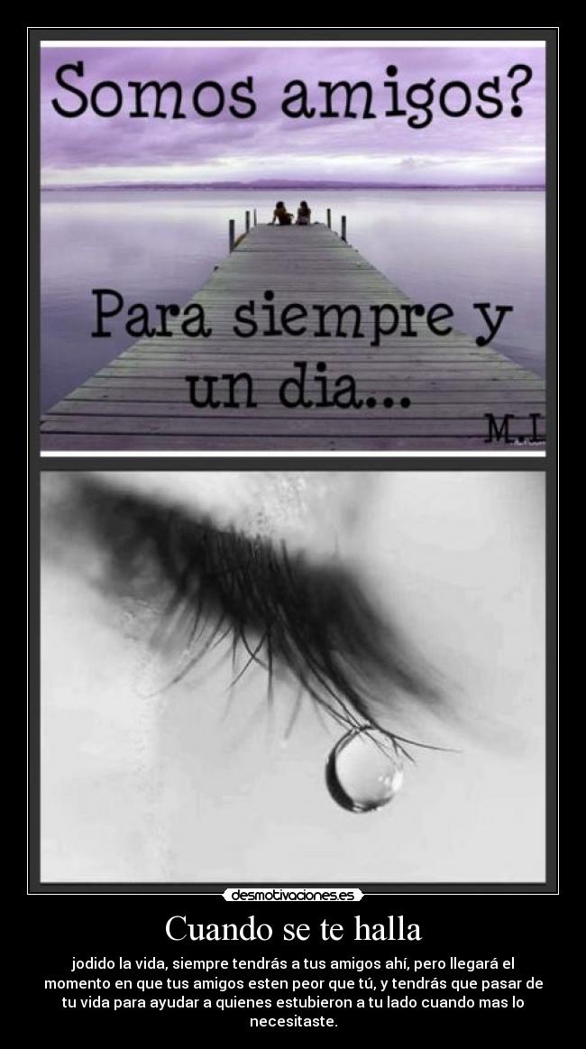 Cuando se te halla - jodido la vida, siempre tendrás a tus amigos ahí, pero llegará el
momento en que tus amigos esten peor que tú, y tendrás que pasar de
tu vida para ayudar a quienes estubieron a tu lado cuando mas lo
necesitaste.