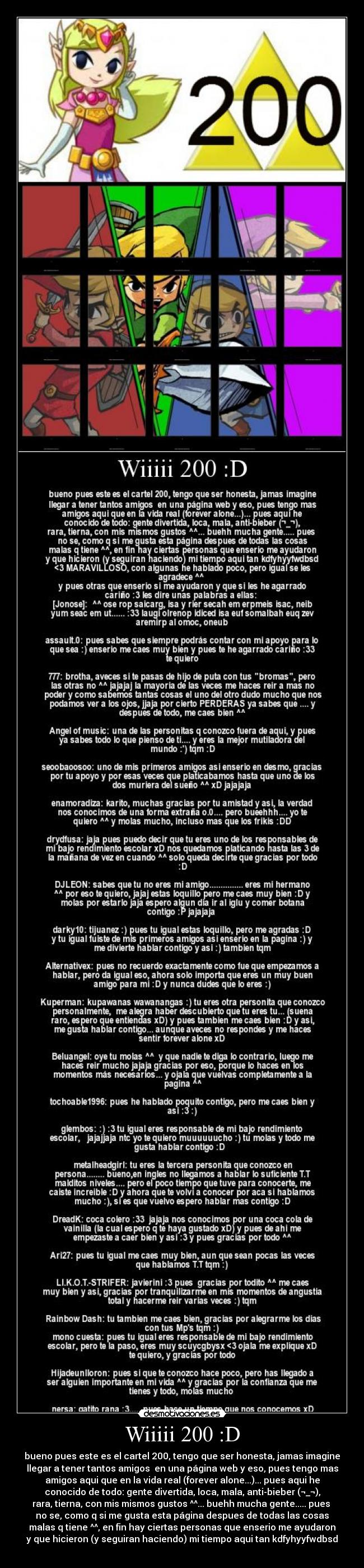 Wiiiii 200 :D - bueno pues este es el cartel 200, tengo que ser honesta, jamas imagine
llegar a tener tantos amigos en una página web y eso, pues tengo mas
amigos aqui que en la vida real (forever alone...)... pues aqui he
conocido de todo: gente divertida, loca, mala, anti-bieber (¬_¬),
rara, tierna, con mis mismos gustos ^^... buehh mucha gente..... pues
no se, como q si me gusta esta página despues de todas las cosas
malas q tiene ^^, en fin hay ciertas personas que enserio me ayudaron
y que hicieron (y seguiran haciendo) mi tiempo aqui tan kdfyhyyfwdbsd