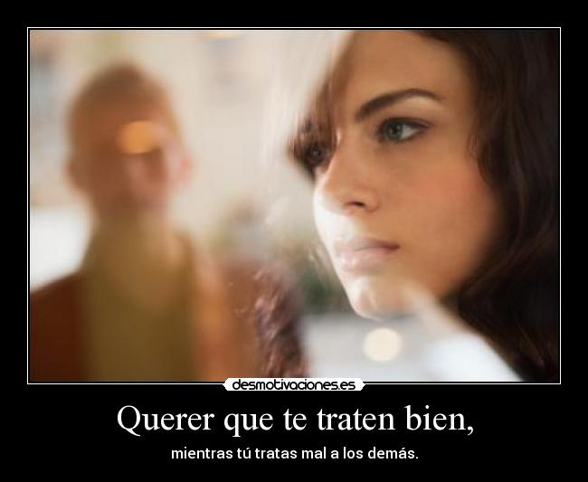 Querer que te traten bien, - mientras tú tratas mal a los demás.
