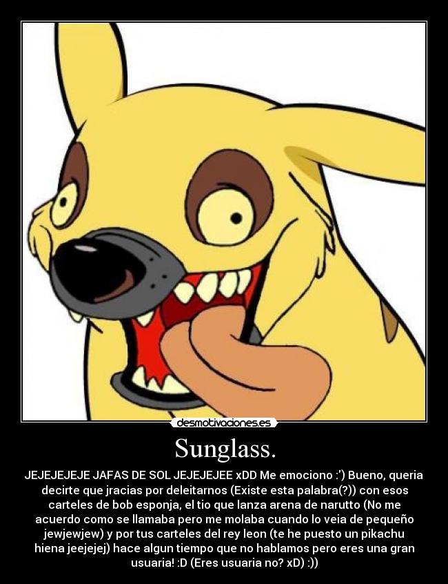 Sunglass. - JEJEJEJEJE JAFAS DE SOL JEJEJEJEE xDD Me emociono :) Bueno, queria
decirte que jracias por deleitarnos (Existe esta palabra(?)) con esos
carteles de bob esponja, el tio que lanza arena de narutto (No me
acuerdo como se llamaba pero me molaba cuando lo veia de pequeño
jewjewjew) y por tus carteles del rey leon (te he puesto un pikachu
hiena jeejejej) hace algun tiempo que no hablamos pero eres una gran
usuaria! :D (Eres usuaria no? xD) :))