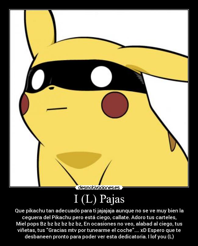 I (L) Pajas - Que pikachu tan adecuado para ti jajajaja aunque no se ve muy bien la
ceguera del Pikachu pero está ciego, callate. Adoro tus carteles,
Miel pops Bz bz bz bz bz bz, En ocasiones no veo, alabad al ciego, tus
viñetas, tus Gracias mtv por tunearme el coche.... xD Espero que te
desbaneen pronto para poder ver esta dedicatoria. I lof you (L)