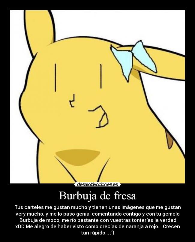 Burbuja de fresa - Tus carteles me gustan mucho y tienen unas imágenes que me gustan
very mucho, y me lo paso genial comentando contigo y con tu gemelo
Burbuja de moco, me río bastante con vuestras tonterías la verdad
xDD Me alegro de haber visto como crecías de naranja a rojo... Crecen
tan rápido... :)