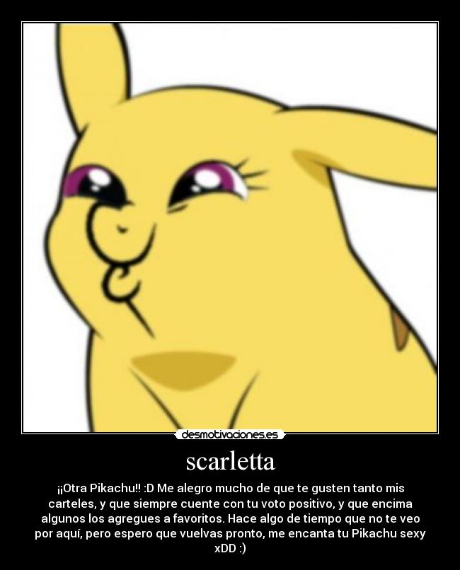 scarletta - ¡¡Otra Pikachu!! :D Me alegro mucho de que te gusten tanto mis
carteles, y que siempre cuente con tu voto positivo, y que encima
algunos los agregues a favoritos. Hace algo de tiempo que no te veo
por aquí, pero espero que vuelvas pronto, me encanta tu Pikachu sexy
xDD :)