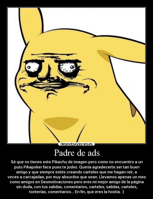 Padre de ads - Sé que no tienes este Pikachu de imagen pero como no encuentro a un
puto Pikapoker face pues te jodes. Quería agradecerte ser tan buen
amigo y que siempre estés creando carteles que me hagan reír, a
veces a carcajadas, por muy absurdos que sean. Llevamos apenas un mes
como amigos en Desmotivaciones pero eres mi mejor amigo de la página
sin duda, con tus salidas, comentarios, carteles, salidas, carteles,
tonterías, comentarios... En fin, que eres la hostia. :)