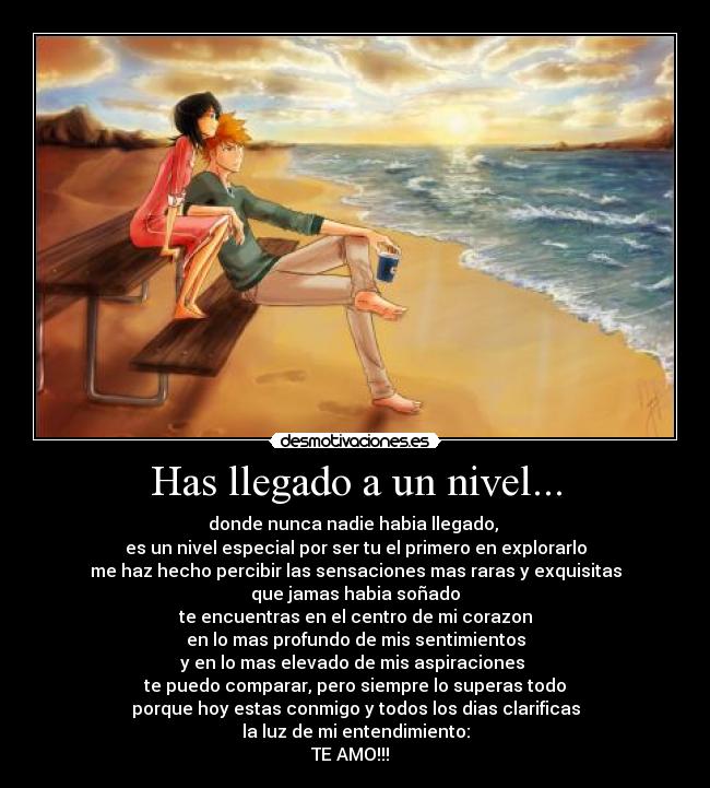 Has llegado a un nivel... - donde nunca nadie habia llegado, 
es un nivel especial por ser tu el primero en explorarlo
me haz hecho percibir las sensaciones mas raras y exquisitas
que jamas habia soñado
te encuentras en el centro de mi corazon
en lo mas profundo de mis sentimientos
y en lo mas elevado de mis aspiraciones 
te puedo comparar, pero siempre lo superas todo
porque hoy estas conmigo y todos los dias clarificas
la luz de mi entendimiento:
TE AMO!!!♥♥♥