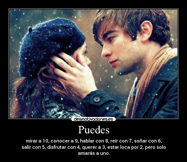 Puedes - mirar a 10, conocer a 9, hablar con 8, reír con 7, soñar con 6,
salir con 5, disfrutar con 4, querer a 3, estar loca por 2, pero solo
amarás a uno.