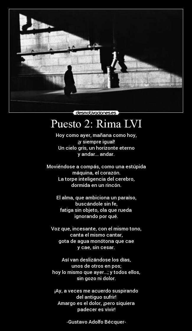 Puesto 2: Rima LVI - Hoy como ayer, mañana como hoy,
¡y siempre igual!
Un cielo gris, un horizonte eterno
y andar... andar.

Moviéndose a compás, como una estúpida
máquina, el corazón.
La torpe inteligencia del cerebro,
dormida en un rincón.

El alma, que ambiciona un paraíso,
buscándole sin fe,
fatiga sin objeto, ola que rueda
ignorando por qué.

Voz que, incesante, con el mismo tono,
canta el mismo cantar,
gota de agua monótona que cae
y cae, sin cesar.

Así van deslizándose los días,
unos de otros en pos;
hoy lo mismo que ayer...; y todos ellos,
sin gozo ni dolor.

¡Ay, a veces me acuerdo suspirando
del antiguo sufrir!
Amargo es el dolor, ¡pero siquiera
padecer es vivir!

-Gustavo Adolfo Bécquer-