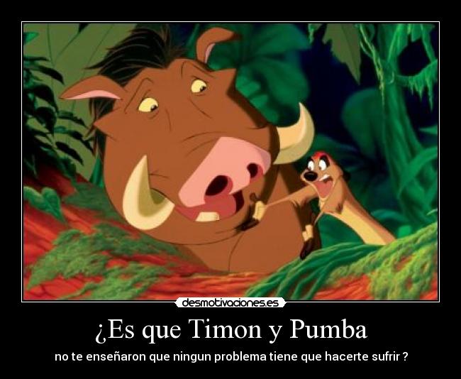 ¿Es que Timon y Pumba - no te enseñaron que ningun problema tiene que hacerte sufrir ?