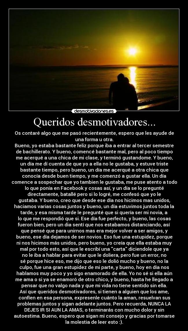 Queridos desmotivadores... - Os contaré algo que me pasó recientemente, espero que les ayude de
una forma u otra.
Bueno, yo estaba bastante feliz porque iba a entrar al tercer semestre
de bachillerato. Y bueno, comencé bastante mal, pero al poco tiempo
me acerqué a una chica de mi clase, y terminó gustandome. Y bueno,
un día me dí cuenta de que yo a ella no le gustaba, y estuve triste
bastante tiempo, pero bueno, un día me acerqué a otra chica que
conocía desde buen tiempo, y me comenzó a gustar ella. Un día
comence a sospechar que yo tambien le gustaba, me puse atento a todo
lo que ponía en Facebook y cosas así, y un día se lo pregunté
directamente, batallé pero si lo logré, me confesó que yo le
gustaba. Y bueno, creo que desde ese día nos hicimos mas unidos,
haciamos varias cosas juntos y bueno, un día estuvimos juntos toda la
tarde, y esa misma tarde le pregunté que si quería ser mi novia, a
lo que me respondió que si. Ese día fue perfecto, y bueno, las cosas
fueron bien, pero un dia sentí que nos estabamos distanciando, así
que pensé que para unirnos mas era mejor volver a ser amigos, y
bueno, ese día dejamos de ser novios. Eso fue una estupidez, porque
ni nos hicimos más unidos, pero bueno, yo creía que ella estaba muy
mal por todo esto, así que le escribí una carta diciendole que ya
no le iba a hablar para evitar que le doliera, pero fue un error, no
sé porque hice eso, me dijo que eso le dolió mucho y bueno, no la
culpo, fue una gran estupidez de mi parte, y bueno, hoy en día nos
hablamos muy poco y yo sigo enamorado de ella. Yo no sé si ella aún
me ama o si ya se enamoró de otro chico, y bueno, hasta he llegado a
pensar que no valgo nada y que mi vida no tiene sentido sin ella.
Así que queridos desmotivadores, si tienen a alguien que los ame,
confíen en esa persona, expresenle cuánto la aman, resuelvan sus
problemas juntos y sigan adelante juntos. Pero recuerda, NUNCA LA
DEJES IR SI AUN LA AMAS, o terminarás con mucho dolor y sin
autoestima. Bueno, espero que sigan mi consejo y gracias por tomarse
la molestia de leer esto :).