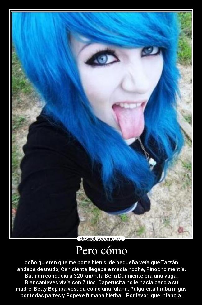 Pero cómo - coño quieren que me porte bien si de pequeña veía que Tarzán
andaba desnudo, Cenicienta llegaba a media noche, Pinocho mentía,
Batman conducía a 320 km/h, la Bella Durmiente era una vaga,
Blancanieves vivía con 7 tios, Caperucita no le hacía caso a su
madre, Betty Bop iba vestida como una fulana, Pulgarcita tiraba migas
por todas partes y Popeye fumaba hierba... Por favor. que infancia.