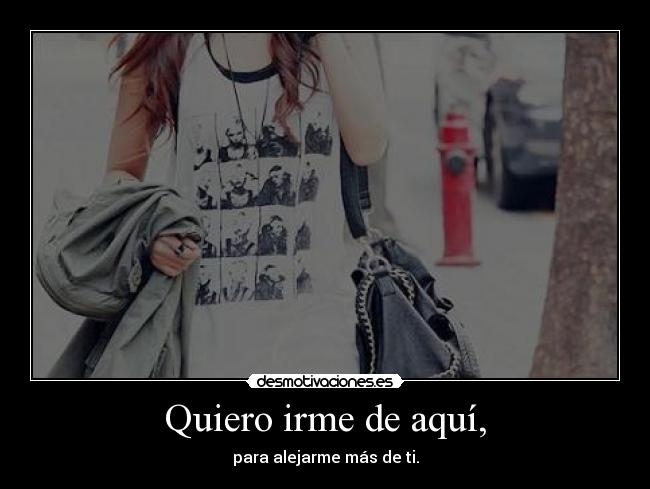 Quiero irme de aquí, - para alejarme más de ti.