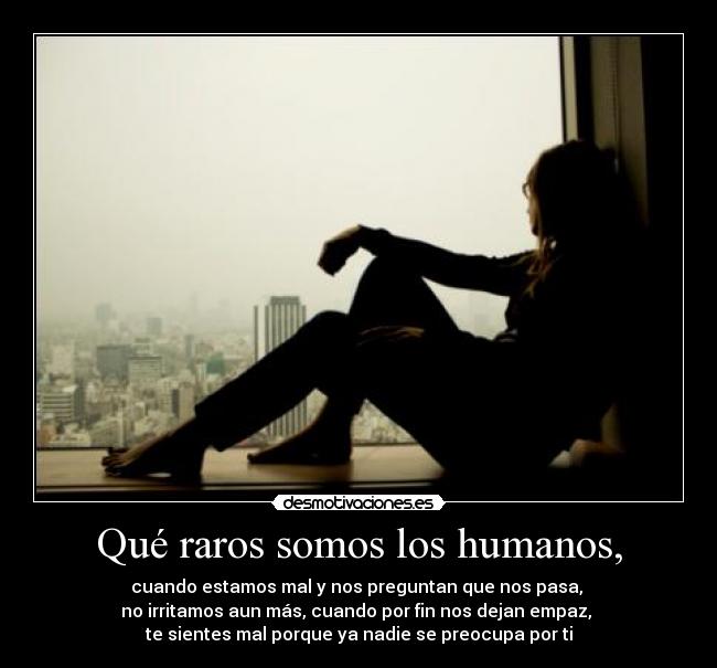 Qué raros somos los humanos, - cuando estamos mal y nos preguntan que nos pasa,
no irritamos aun más, cuando por fin nos dejan empaz,
te sientes mal porque ya nadie se preocupa por ti