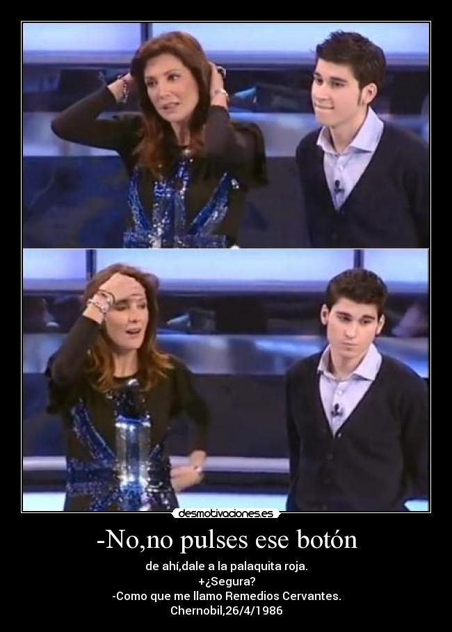 -No,no pulses ese botón - de ahí,dale a la palaquita roja.
+¿Segura?
-Como que me llamo Remedios Cervantes.
Chernobil,26/4/1986
