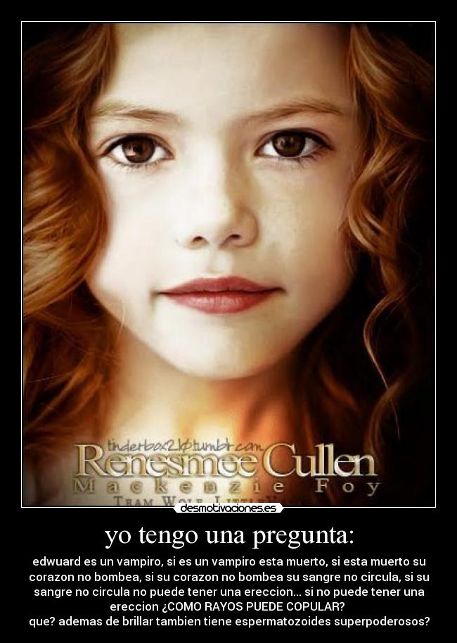 yo tengo una pregunta: - edwuard es un vampiro, si es un vampiro esta muerto, si esta muerto su
corazon no bombea, si su corazon no bombea su sangre no circula, si su
sangre no circula no puede tener una ereccion... si no puede tener una
ereccion ¿COMO RAYOS PUEDE COPULAR?
que? ademas de brillar tambien tiene espermatozoides superpoderosos?