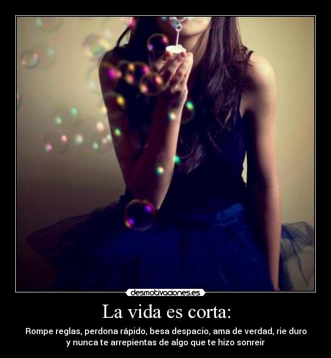 La vida es corta: - Rompe reglas, perdona rápido, besa despacio, ama de verdad, rie duro
y nunca te arrepientas de algo que te hizo sonreir