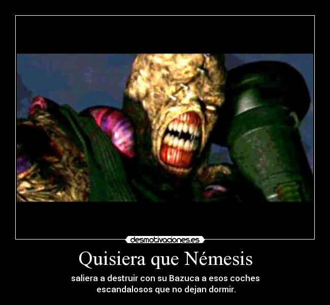 Quisiera que Némesis - saliera a destruir con su Bazuca a esos coches
escandalosos que no dejan dormir.