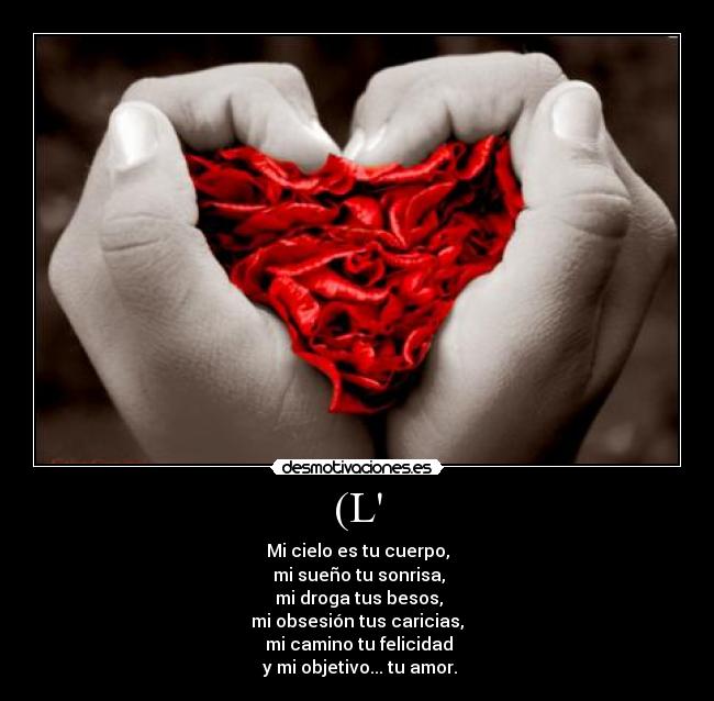 (L - Mi cielo es tu cuerpo,
mi sueño tu sonrisa,
mi droga tus besos,
mi obsesión tus caricias,
mi camino tu felicidad
y mi objetivo... tu amor.