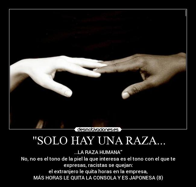 SOLO HAY UNA RAZA... - ...LA RAZA HUMANA
No, no es el tono de la piel la que interesa es el tono con el que te
expresas, racistas se quejan:
 el extranjero le quita horas en la empresa, 
MÁS HORAS LE QUITA LA CONSOLA Y ES JAPONESA (8)