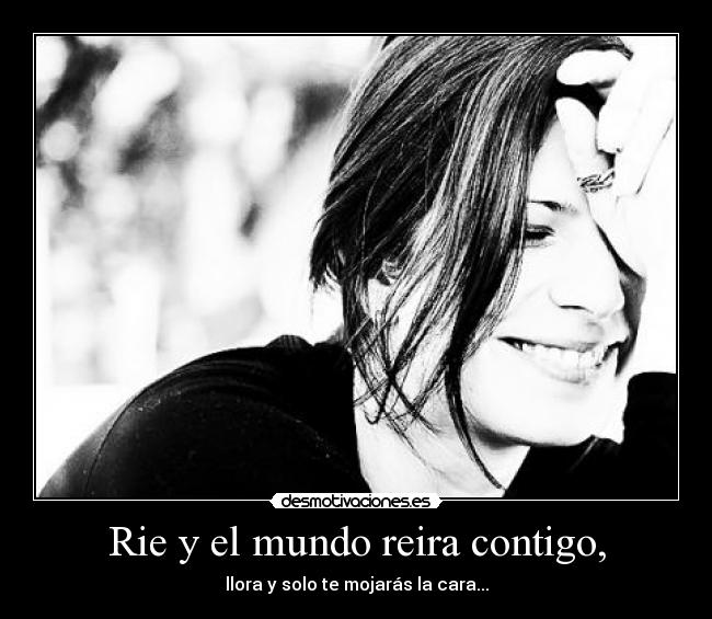 Rie y el mundo reira contigo, - llora y solo te mojarás la cara...