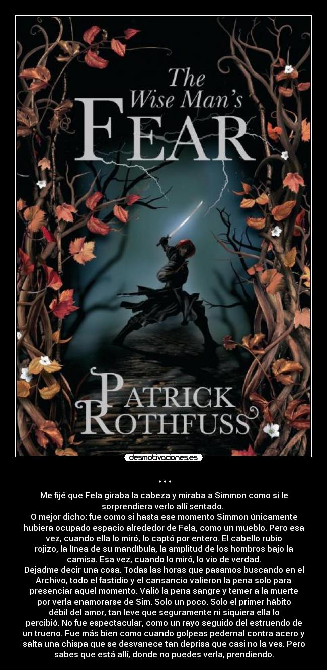 ... - Me fijé que Fela giraba la cabeza y miraba a Simmon como si le
sorprendiera verlo allí sentado. 
O mejor dicho: fue como si hasta ese momento Simmon únicamente
hubiera ocupado espacio alrededor de Fela, como un mueblo. Pero esa
vez, cuando ella lo miró, lo captó por entero. El cabello rubio
rojizo, la línea de su mandíbula, la amplitud de los hombros bajo la
camisa. Esa vez, cuando lo miró, lo vio de verdad.
Dejadme decir una cosa. Todas las horas que pasamos buscando en el
Archivo, todo el fastidio y el cansancio valieron la pena solo para
presenciar aquel momento. Valió la pena sangre y temer a la muerte
por verla enamorarse de Sim. Solo un poco. Solo el primer hábito
débil del amor, tan leve que seguramente ni siquiera ella lo
percibió. No fue espectacular, como un rayo seguido del estruendo de
un trueno. Fue más bien como cuando golpeas pedernal contra acero y
salta una chispa que se desvanece tan deprisa que casi no la ves. Pero
sabes que está allí, donde no puedes verla, prendiendo.