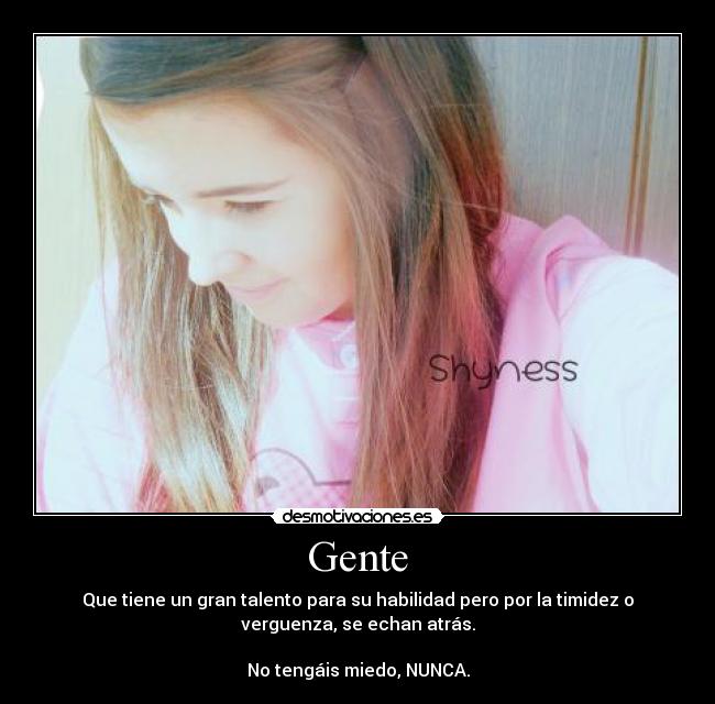 Gente - Que tiene un gran talento para su habilidad pero por la timidez o
verguenza, se echan atrás.

No tengáis miedo, NUNCA.