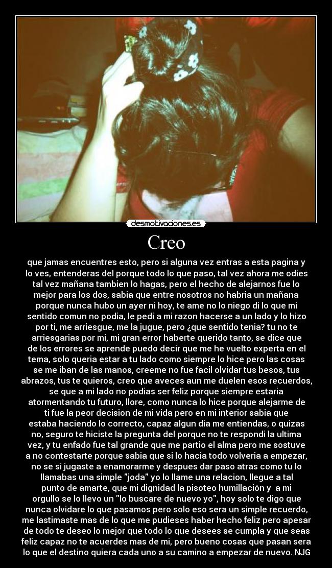 Creo - que jamas encuentres esto, pero si alguna vez entras a esta pagina y
lo ves, entenderas del porque todo lo que paso, tal vez ahora me odies
tal vez mañana tambien lo hagas, pero el hecho de alejarnos fue lo
mejor para los dos, sabia que entre nosotros no habria un mañana
porque nunca hubo un ayer ni hoy, te ame no lo niego di lo que mi
sentido comun no podia, le pedi a mi razon hacerse a un lado y lo hizo
por ti, me arriesgue, me la jugue, pero ¿que sentido tenia? tu no te
arriesgarias por mi, mi gran error haberte querido tanto, se dice que
de los errores se aprende puedo decir que me he vuelto experta en el
tema, solo queria estar a tu lado como siempre lo hice pero las cosas
se me iban de las manos, creeme no fue facil olvidar tus besos, tus
abrazos, tus te quieros, creo que aveces aun me duelen esos recuerdos,
se que a mi lado no podias ser feliz porque siempre estaria
atormentando tu futuro, llore, como nunca lo hice porque alejarme de
ti fue la peor decision de mi vida pero en mi interior sabia que
estaba haciendo lo correcto, capaz algun dia me entiendas, o quizas
no, seguro te hiciste la pregunta del porque no te respondi la ultima
vez, y tu enfado fue tal grande que me partio el alma pero me sostuve
a no contestarte porque sabia que si lo hacia todo volveria a empezar,
no se si jugaste a enamorarme y despues dar paso atras como tu lo
llamabas una simple joda yo lo llame una relacion, llegue a tal
punto de amarte, que mi dignidad la pisoteo humillación y a mi
orgullo se lo llevo un lo buscare de nuevo yo, hoy solo te digo que
nunca olvidare lo que pasamos pero solo eso sera un simple recuerdo,
me lastimaste mas de lo que me pudieses haber hecho feliz pero apesar
de todo te deseo lo mejor que todo lo que desees se cumpla y que seas
feliz capaz no te acuerdes mas de mi, pero bueno cosas que pasan sera
lo que el destino quiera cada uno a su camino a empezar de nuevo. NJG