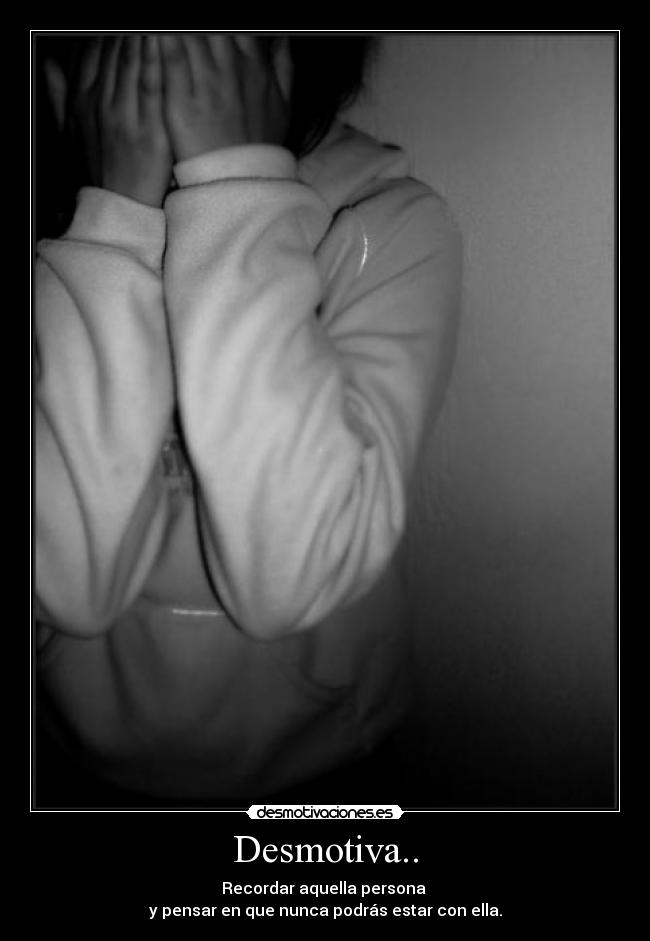 Desmotiva.. - Recordar aquella persona 
y pensar en que nunca podrás estar con ella.