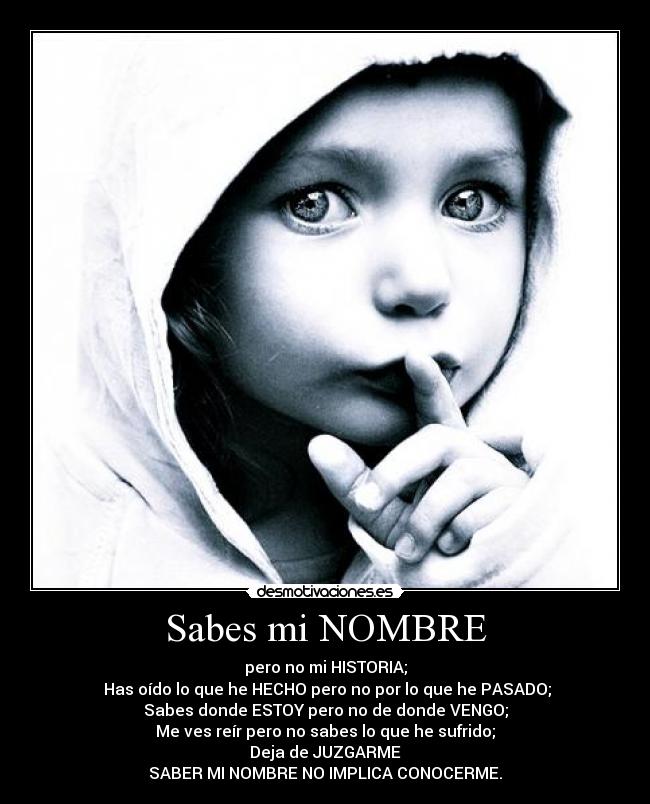 Sabes mi NOMBRE - pero no mi HISTORIA;
 Has oído lo que he HECHO pero no por lo que he PASADO;
Sabes donde ESTOY pero no de donde VENGO;
Me ves reír pero no sabes lo que he sufrido;
Deja de JUZGARME
SABER MI NOMBRE NO IMPLICA CONOCERME.