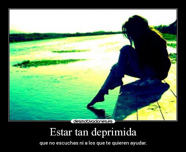 Estar tan deprimida - que no escuchas ni a los que te quieren ayudar.