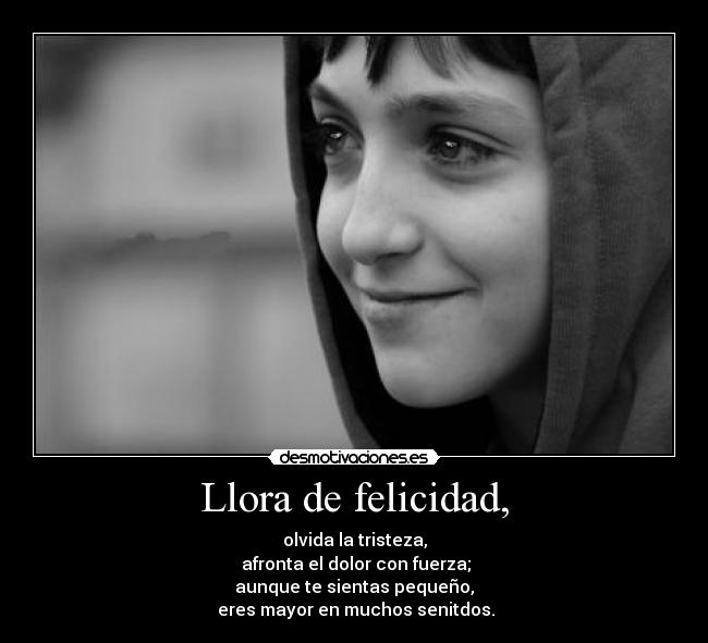 Llora de felicidad, - olvida la tristeza,
 afronta el dolor con fuerza;
aunque te sientas pequeño,
 eres mayor en muchos senitdos.