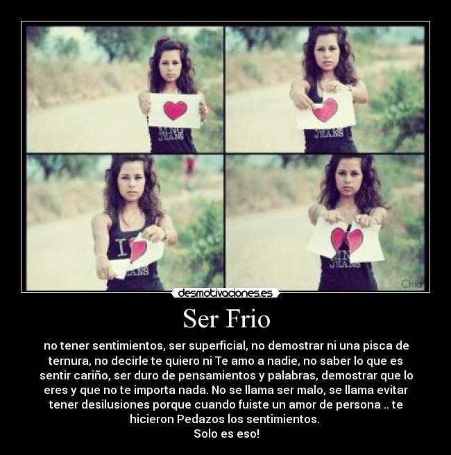Ser Frio - no tener sentimientos, ser superficial, no demostrar ni una pisca de
ternura, no decirle te quiero ni Te amo a nadie, no saber lo que es
sentir cariño, ser duro de pensamientos y palabras, demostrar que lo
eres y que no te importa nada. No se llama ser malo, se llama evitar
tener desilusiones porque cuando fuiste un amor de persona .. te
hicieron Pedazos los sentimientos.
Solo es eso!