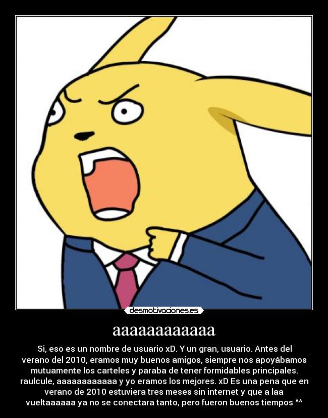 aaaaaaaaaaaa - Si, eso es un nombre de usuario xD. Y un gran, usuario. Antes del
verano del 2010, eramos muy buenos amigos, siempre nos apoyábamos
mutuamente los carteles y paraba de tener formidables principales.
raulcule, aaaaaaaaaaaa y yo eramos los mejores. xD Es una pena que en
verano de 2010 estuviera tres meses sin internet y que a laa
vueltaaaaaa ya no se conectara tanto, pero fueron buenos tiempos ^^