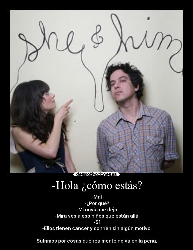 -Hola ¿cómo estás? - -Mal
-¿Por qué?
-Mi novia me dejó
-Mira ves a eso niños que están allá
-Sí
-Ellos tienen cáncer y sonríen sin algún motivo.

Sufrimos por cosas que realmente no valen la pena.